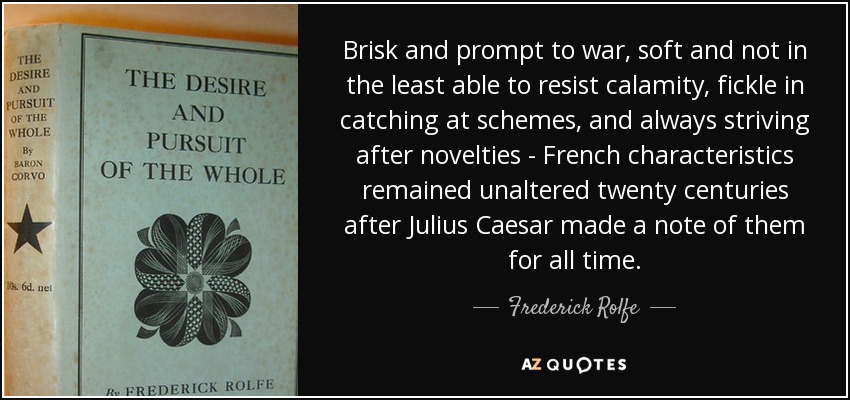 Brisk and prompt to war, soft and not in the least able to resist calamity, fickle in catching at schemes, and always striving after novelties - French characteristics remained unaltered twenty centuries after Julius Caesar made a note of them for all time. - Frederick Rolfe