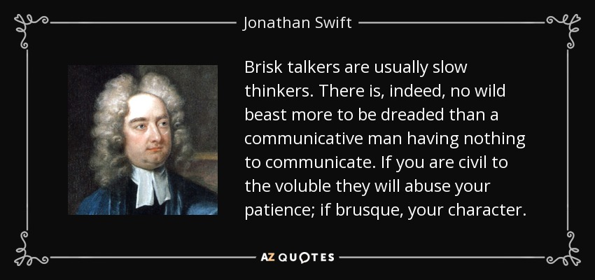 Brisk talkers are usually slow thinkers. There is, indeed, no wild beast more to be dreaded than a communicative man having nothing to communicate. If you are civil to the voluble they will abuse your patience; if brusque, your character. - Jonathan Swift