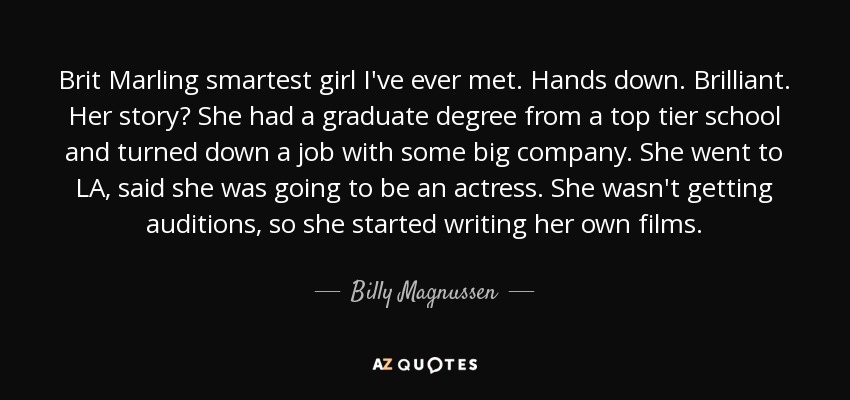 Brit Marling smartest girl I've ever met. Hands down. Brilliant. Her story? She had a graduate degree from a top tier school and turned down a job with some big company. She went to LA, said she was going to be an actress. She wasn't getting auditions, so she started writing her own films. - Billy Magnussen