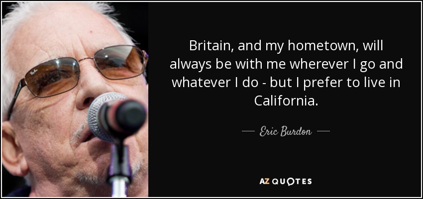 Britain, and my hometown, will always be with me wherever I go and whatever I do - but I prefer to live in California. - Eric Burdon