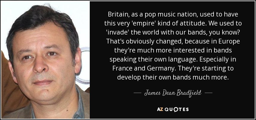 Britain, as a pop music nation, used to have this very 'empire' kind of attitude. We used to 'invade' the world with our bands, you know? That's obviously changed, because in Europe they're much more interested in bands speaking their own language. Especially in France and Germany. They're starting to develop their own bands much more. - James Dean Bradfield