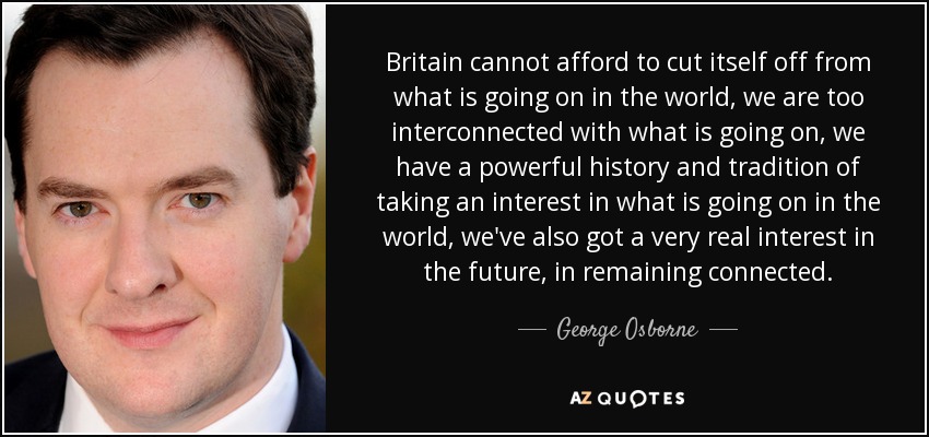 Britain cannot afford to cut itself off from what is going on in the world, we are too interconnected with what is going on, we have a powerful history and tradition of taking an interest in what is going on in the world, we've also got a very real interest in the future, in remaining connected. - George Osborne