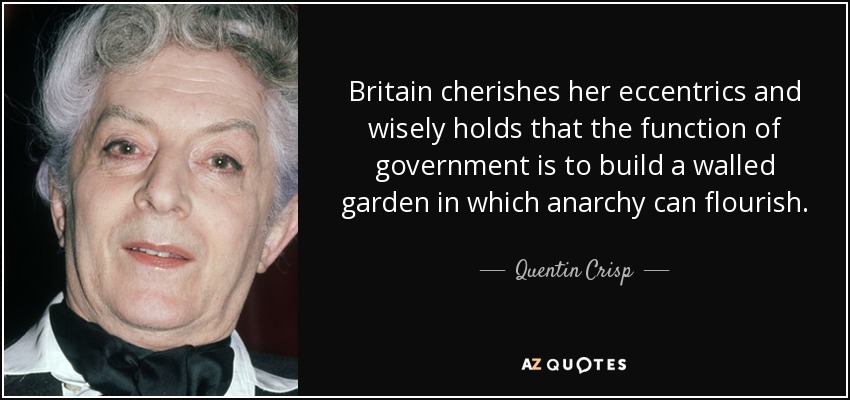 Britain cherishes her eccentrics and wisely holds that the function of government is to build a walled garden in which anarchy can flourish. - Quentin Crisp