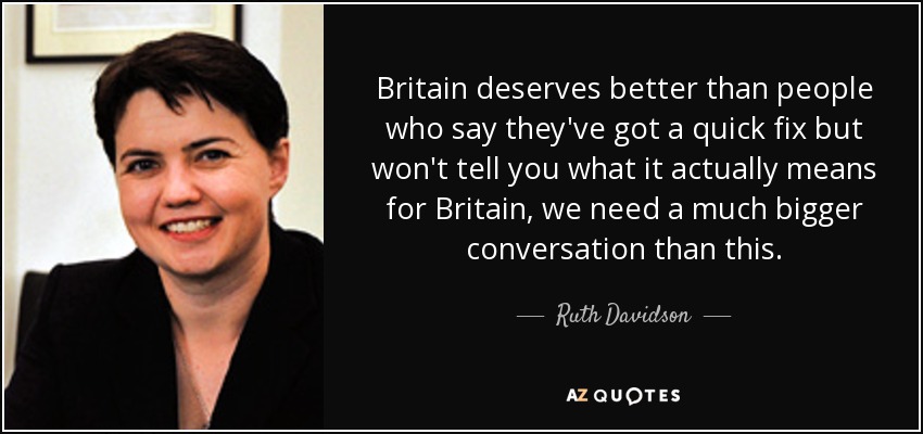 Britain deserves better than people who say they've got a quick fix but won't tell you what it actually means for Britain, we need a much bigger conversation than this. - Ruth Davidson