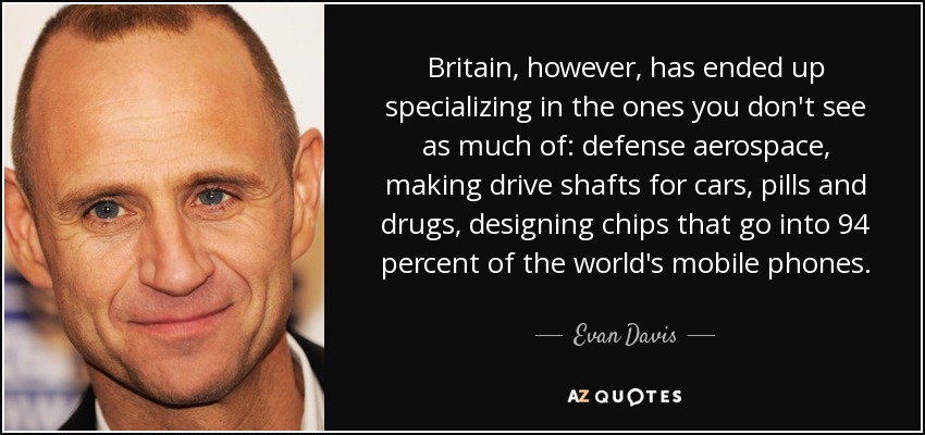 Britain, however, has ended up specializing in the ones you don't see as much of: defense aerospace, making drive shafts for cars, pills and drugs, designing chips that go into 94 percent of the world's mobile phones. - Evan Davis