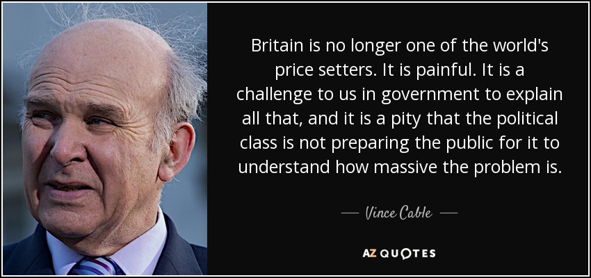 Britain is no longer one of the world's price setters. It is painful. It is a challenge to us in government to explain all that, and it is a pity that the political class is not preparing the public for it to understand how massive the problem is. - Vince Cable