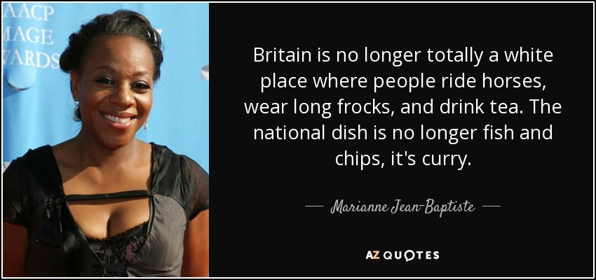 Britain is no longer totally a white place where people ride horses, wear long frocks, and drink tea. The national dish is no longer fish and chips, it's curry. - Marianne Jean-Baptiste