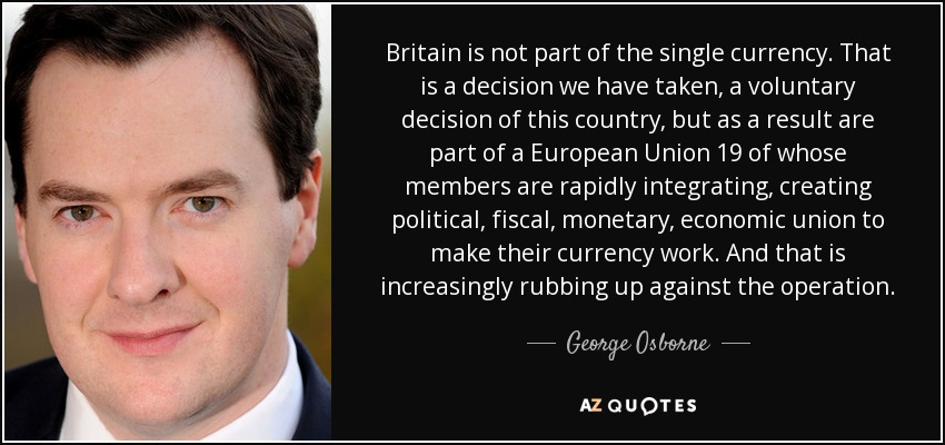 Britain is not part of the single currency. That is a decision we have taken, a voluntary decision of this country, but as a result are part of a European Union 19 of whose members are rapidly integrating, creating political, fiscal, monetary, economic union to make their currency work. And that is increasingly rubbing up against the operation. - George Osborne