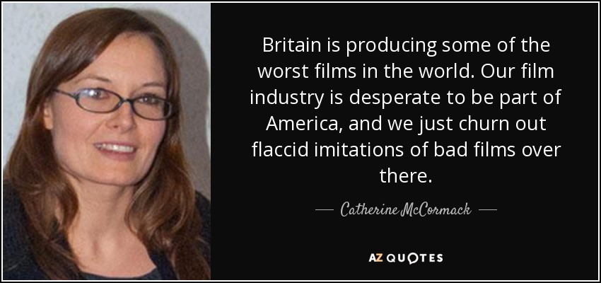 Britain is producing some of the worst films in the world. Our film industry is desperate to be part of America, and we just churn out flaccid imitations of bad films over there. - Catherine McCormack