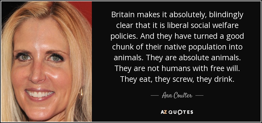 Britain makes it absolutely, blindingly clear that it is liberal social welfare policies. And they have turned a good chunk of their native population into animals. They are absolute animals. They are not humans with free will. They eat, they screw, they drink. - Ann Coulter