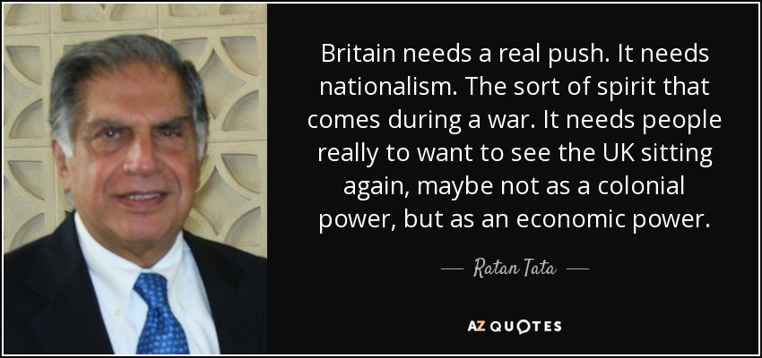 Britain needs a real push. It needs nationalism. The sort of spirit that comes during a war. It needs people really to want to see the UK sitting again, maybe not as a colonial power, but as an economic power. - Ratan Tata