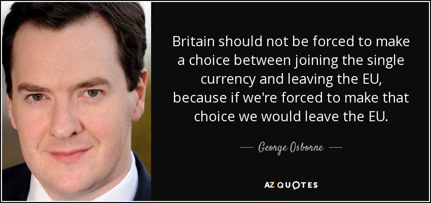 Britain should not be forced to make a choice between joining the single currency and leaving the EU, because if we're forced to make that choice we would leave the EU. - George Osborne
