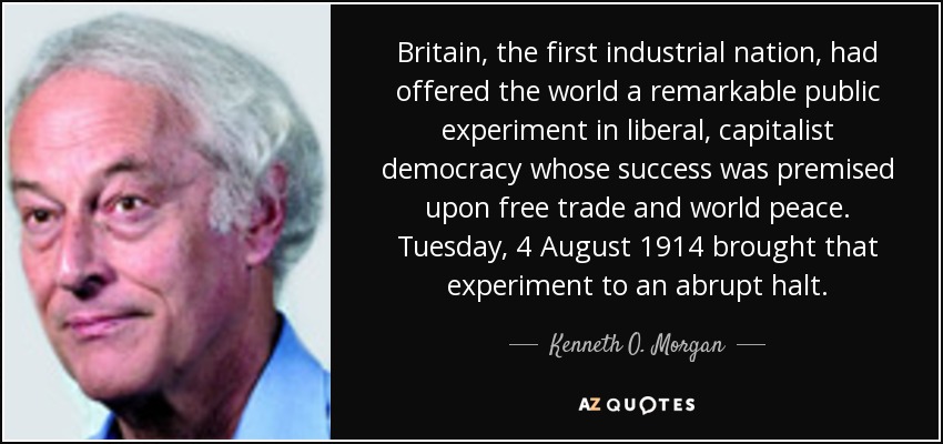 Britain, the first industrial nation, had offered the world a remarkable public experiment in liberal, capitalist democracy whose success was premised upon free trade and world peace. Tuesday, 4 August 1914 brought that experiment to an abrupt halt. - Kenneth O. Morgan