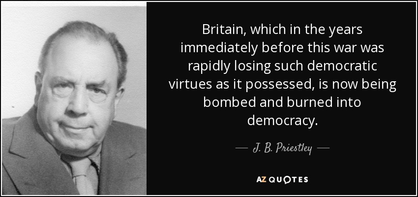 Britain, which in the years immediately before this war was rapidly losing such democratic virtues as it possessed, is now being bombed and burned into democracy. - J. B. Priestley