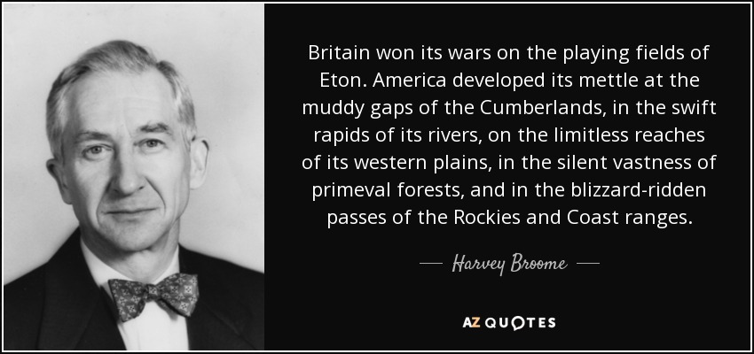 Britain won its wars on the playing fields of Eton. America developed its mettle at the muddy gaps of the Cumberlands, in the swift rapids of its rivers, on the limitless reaches of its western plains, in the silent vastness of primeval forests, and in the blizzard-ridden passes of the Rockies and Coast ranges. - Harvey Broome
