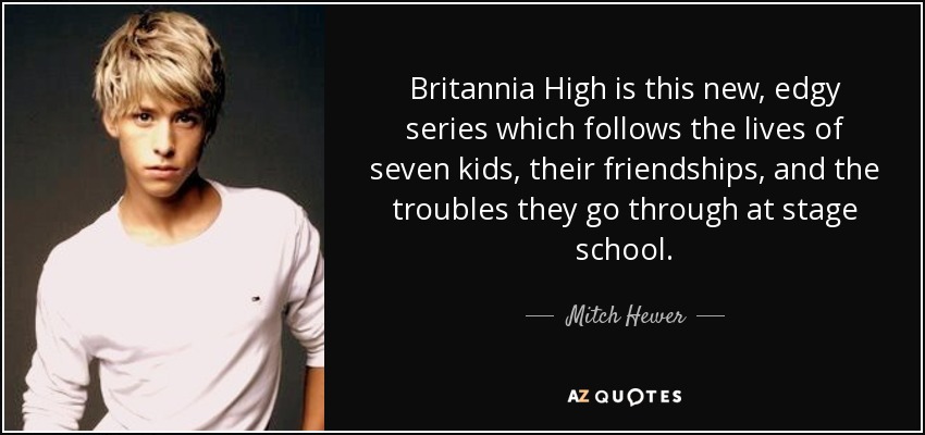 Britannia High is this new, edgy series which follows the lives of seven kids, their friendships, and the troubles they go through at stage school. - Mitch Hewer