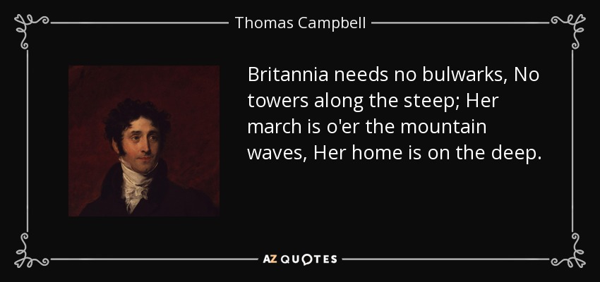 Britannia needs no bulwarks, No towers along the steep; Her march is o'er the mountain waves, Her home is on the deep. - Thomas Campbell