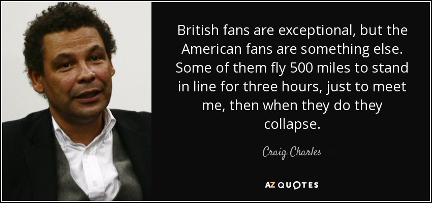 British fans are exceptional, but the American fans are something else. Some of them fly 500 miles to stand in line for three hours, just to meet me, then when they do they collapse. - Craig Charles