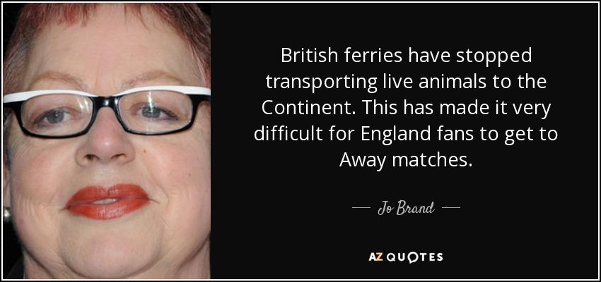 British ferries have stopped transporting live animals to the Continent. This has made it very difficult for England fans to get to Away matches. - Jo Brand