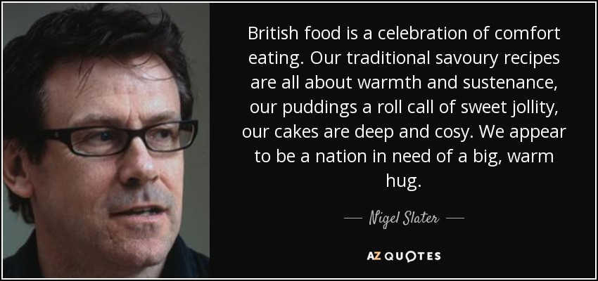 British food is a celebration of comfort eating. Our traditional savoury recipes are all about warmth and sustenance, our puddings a roll call of sweet jollity, our cakes are deep and cosy. We appear to be a nation in need of a big, warm hug. - Nigel Slater