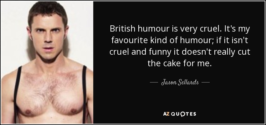 British humour is very cruel. It's my favourite kind of humour; if it isn't cruel and funny it doesn't really cut the cake for me. - Jason Sellards