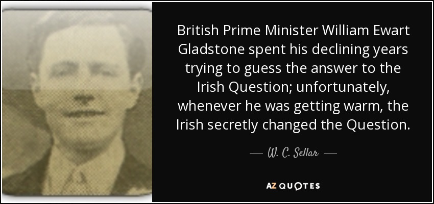 British Prime Minister William Ewart Gladstone spent his declining years trying to guess the answer to the Irish Question; unfortunately, whenever he was getting warm, the Irish secretly changed the Question. - W. C. Sellar