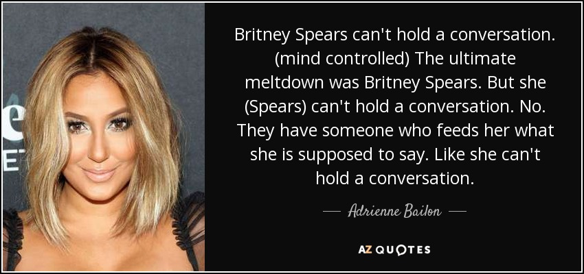 Britney Spears can't hold a conversation. (mind controlled) The ultimate meltdown was Britney Spears. But she (Spears) can't hold a conversation. No. They have someone who feeds her what she is supposed to say. Like she can't hold a conversation. - Adrienne Bailon