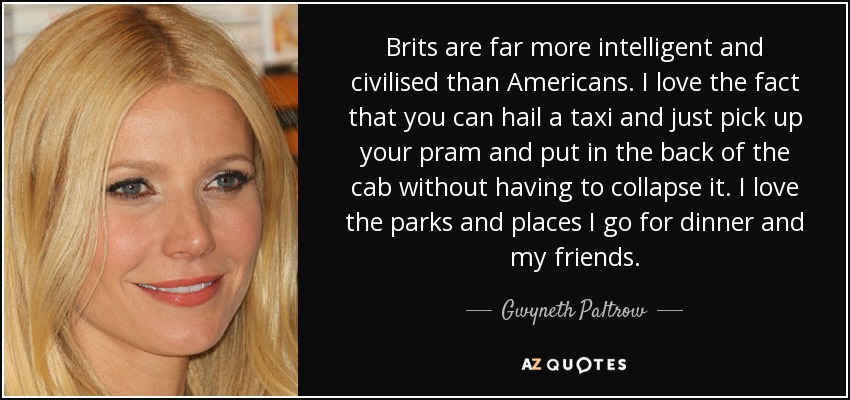 Brits are far more intelligent and civilised than Americans. I love the fact that you can hail a taxi and just pick up your pram and put in the back of the cab without having to collapse it. I love the parks and places I go for dinner and my friends. - Gwyneth Paltrow