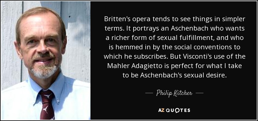 Britten's opera tends to see things in simpler terms. It portrays an Aschenbach who wants a richer form of sexual fulfillment, and who is hemmed in by the social conventions to which he subscribes. But Visconti's use of the Mahler Adagietto is perfect for what I take to be Aschenbach's sexual desire. - Philip Kitcher