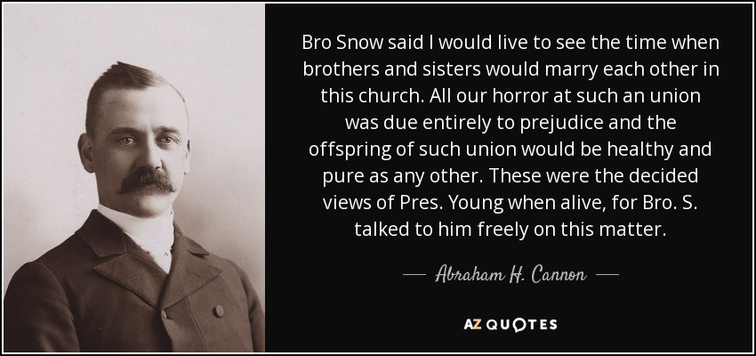 Bro Snow said I would live to see the time when brothers and sisters would marry each other in this church. All our horror at such an union was due entirely to prejudice and the offspring of such union would be healthy and pure as any other. These were the decided views of Pres. Young when alive, for Bro. S. talked to him freely on this matter. - Abraham H. Cannon