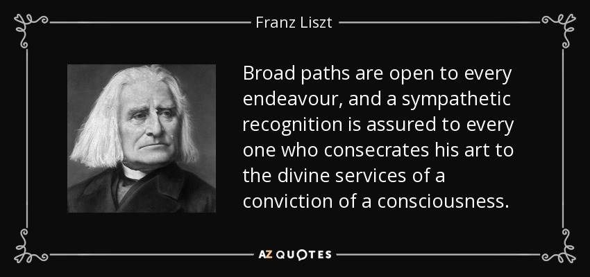 Broad paths are open to every endeavour, and a sympathetic recognition is assured to every one who consecrates his art to the divine services of a conviction of a consciousness. - Franz Liszt