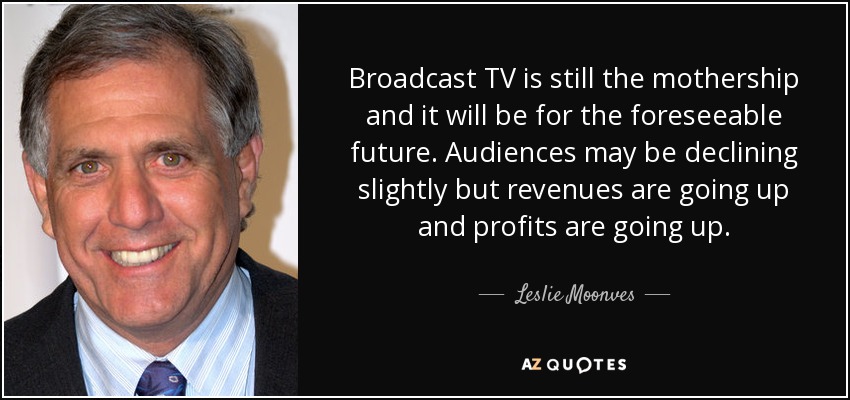 Broadcast TV is still the mothership and it will be for the foreseeable future. Audiences may be declining slightly but revenues are going up and profits are going up. - Leslie Moonves