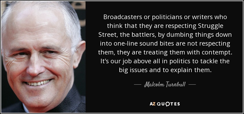 Broadcasters or politicians or writers who think that they are respecting Struggle Street, the battlers, by dumbing things down into one-line sound bites are not respecting them, they are treating them with contempt. It's our job above all in politics to tackle the big issues and to explain them. - Malcolm Turnbull