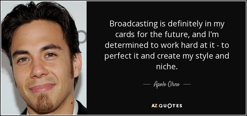 Broadcasting is definitely in my cards for the future, and I'm determined to work hard at it - to perfect it and create my style and niche. - Apolo Ohno