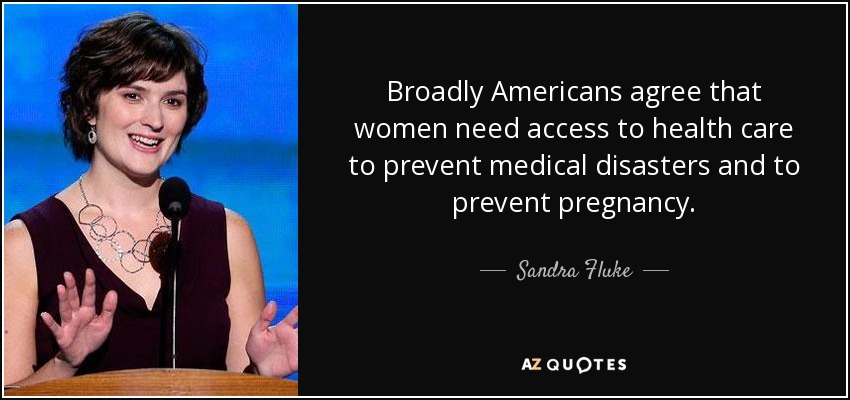 Broadly Americans agree that women need access to health care to prevent medical disasters and to prevent pregnancy. - Sandra Fluke