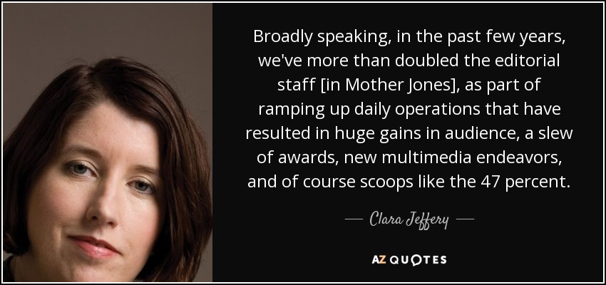 Broadly speaking, in the past few years, we've more than doubled the editorial staff [in Mother Jones], as part of ramping up daily operations that have resulted in huge gains in audience, a slew of awards, new multimedia endeavors, and of course scoops like the 47 percent. - Clara Jeffery