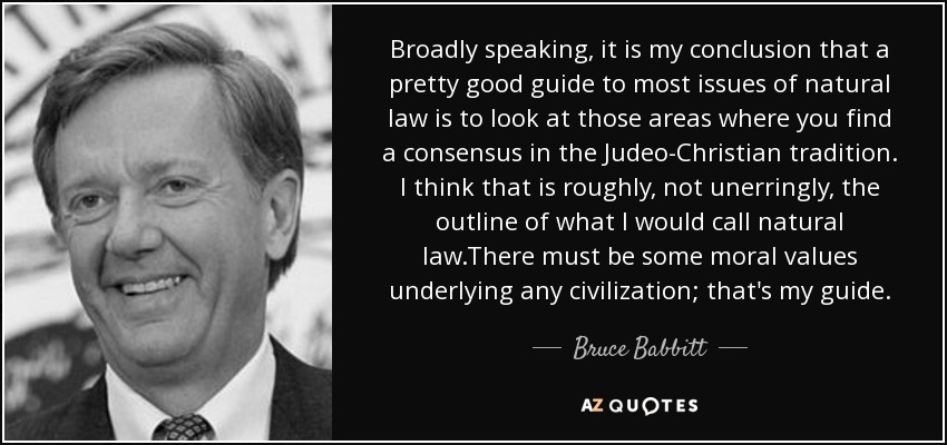 Broadly speaking, it is my conclusion that a pretty good guide to most issues of natural law is to look at those areas where you find a consensus in the Judeo-Christian tradition. I think that is roughly, not unerringly, the outline of what I would call natural law.There must be some moral values underlying any civilization; that's my guide. - Bruce Babbitt