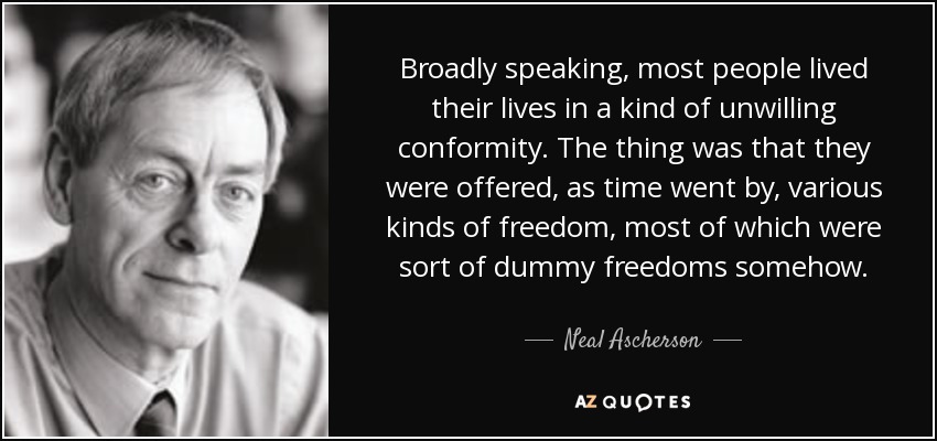 Broadly speaking, most people lived their lives in a kind of unwilling conformity. The thing was that they were offered, as time went by, various kinds of freedom, most of which were sort of dummy freedoms somehow. - Neal Ascherson