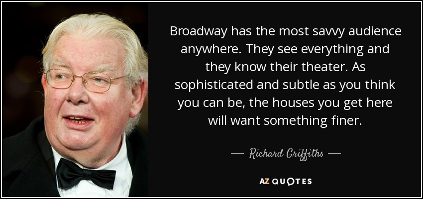 Broadway has the most savvy audience anywhere. They see everything and they know their theater. As sophisticated and subtle as you think you can be, the houses you get here will want something finer. - Richard Griffiths