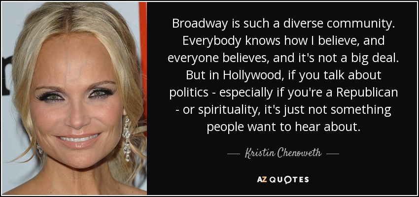 Broadway is such a diverse community. Everybody knows how I believe, and everyone believes, and it's not a big deal. But in Hollywood, if you talk about politics - especially if you're a Republican - or spirituality, it's just not something people want to hear about. - Kristin Chenoweth