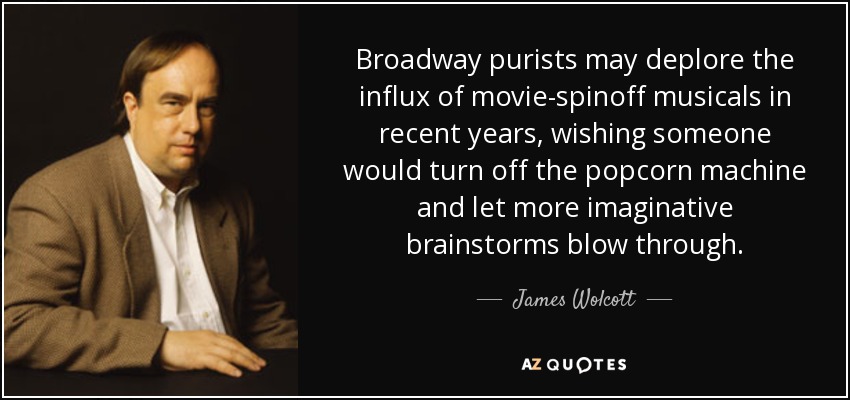 Broadway purists may deplore the influx of movie-spinoff musicals in recent years, wishing someone would turn off the popcorn machine and let more imaginative brainstorms blow through. - James Wolcott