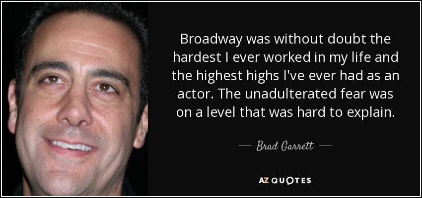 Broadway was without doubt the hardest I ever worked in my life and the highest highs I've ever had as an actor. The unadulterated fear was on a level that was hard to explain. - Brad Garrett