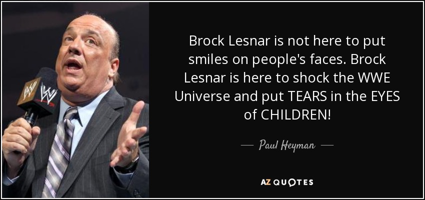 Brock Lesnar is not here to put smiles on people's faces. Brock Lesnar is here to shock the WWE Universe and put TEARS in the EYES of CHILDREN! - Paul Heyman
