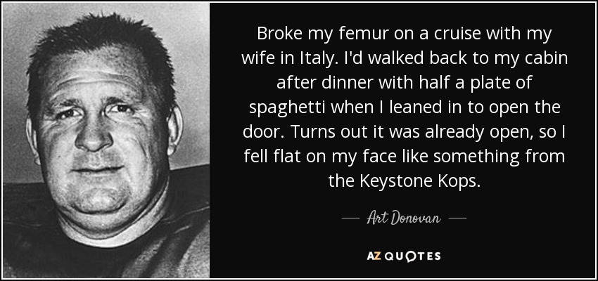 Broke my femur on a cruise with my wife in Italy. I'd walked back to my cabin after dinner with half a plate of spaghetti when I leaned in to open the door. Turns out it was already open, so I fell flat on my face like something from the Keystone Kops. - Art Donovan