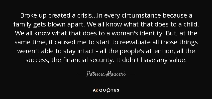 Broke up created a crisis...in every circumstance because a family gets blown apart. We all know what that does to a child. We all know what that does to a woman's identity. But, at the same time, it caused me to start to reevaluate all those things weren't able to stay intact - all the people's attention, all the success, the financial security. It didn't have any value. - Patricia Mauceri