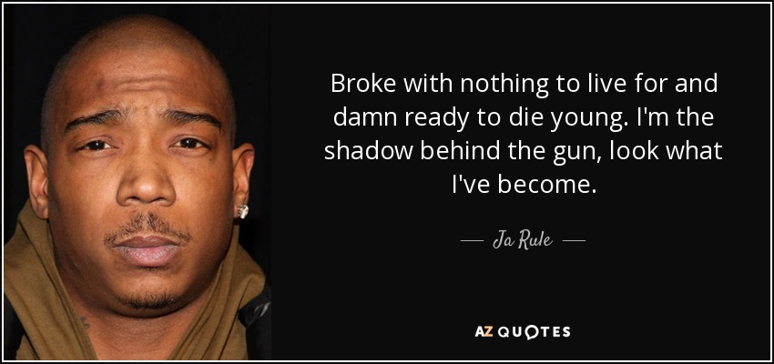 Broke with nothing to live for and damn ready to die young. I'm the shadow behind the gun, look what I've become. - Ja Rule