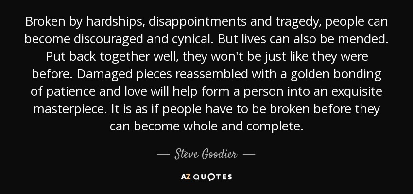 Broken by hardships, disappointments and tragedy, people can become discouraged and cynical. But lives can also be mended. Put back together well, they won't be just like they were before. Damaged pieces reassembled with a golden bonding of patience and love will help form a person into an exquisite masterpiece. It is as if people have to be broken before they can become whole and complete. - Steve Goodier
