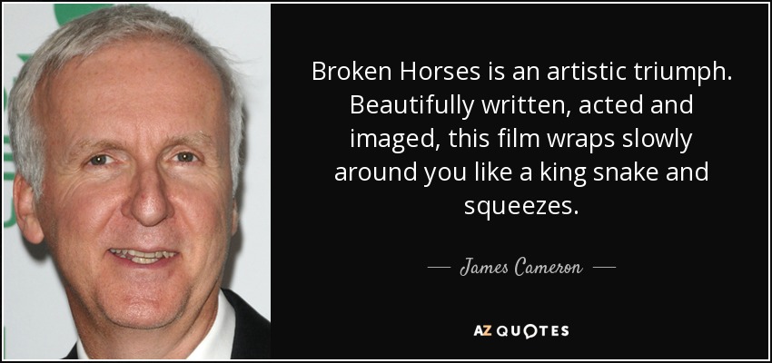 Broken Horses is an artistic triumph. Beautifully written, acted and imaged, this film wraps slowly around you like a king snake and squeezes. - James Cameron