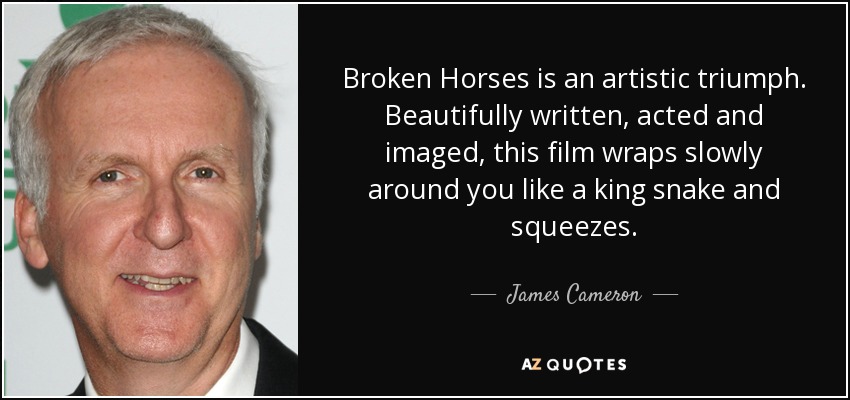 Broken Horses is an artistic triumph. Beautifully written, acted and imaged, this film wraps slowly around you like a king snake and squeezes. - James Cameron