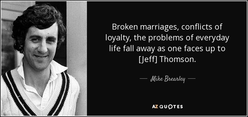 Broken marriages, conflicts of loyalty, the problems of everyday life fall away as one faces up to [Jeff] Thomson. - Mike Brearley